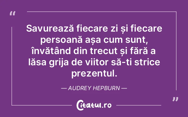 Savurează fiecare zi și fiecare persoană așa cum sunt, învățând din trecut și fără a lăsa grija de viitor să-ți strice prezentul. Audrey Hepburn