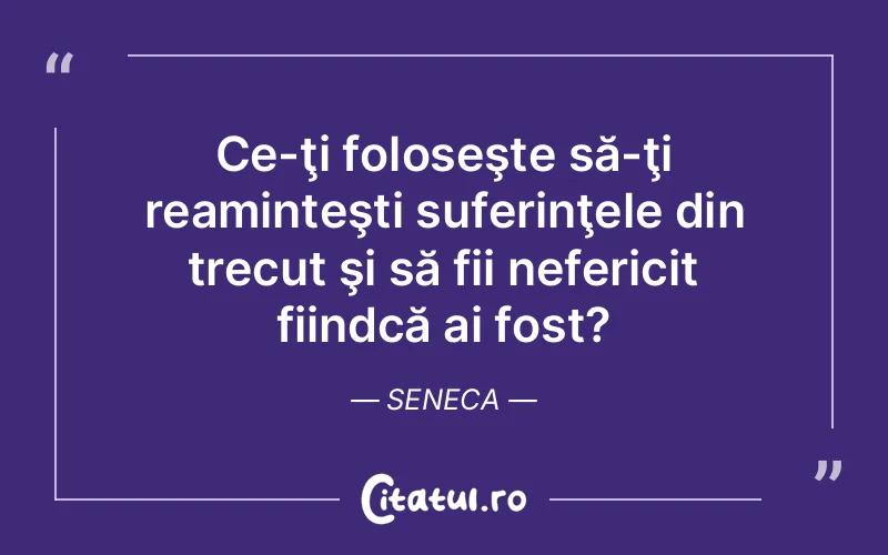 Ce-ţi foloseşte să-ţi reaminteşti suferinţele din trecut şi să fii nefericit fiindcă ai fost?	Seneca