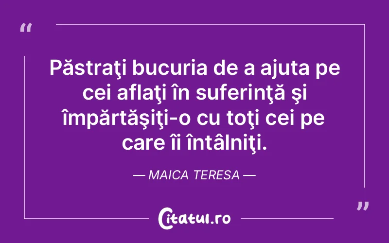 Păstraţi bucuria de a ajuta pe cei aflaţi în suferinţă şi împărtăşiţi-o cu toţi cei pe care îi întâlniţi. Maica Teresa