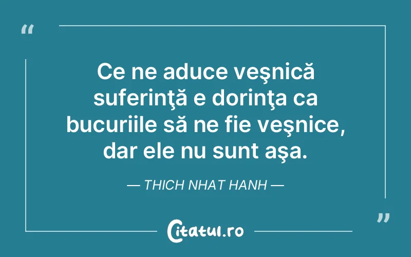 Ce ne aduce veşnică suferinţă e dorinţa ca bucuriile să ne fie veşnice, dar ele nu sunt aşa. Thich Nhat Hanh