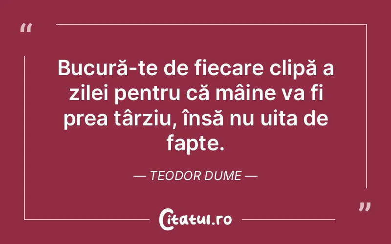 Bucură-te de fiecare clipă a zilei pentru că mâine va fi prea târziu, însă nu uita de fapte. Teodor Dume
