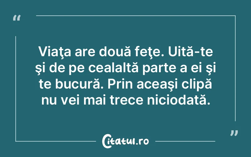 Viaţa are două feţe. Uită-te şi de pe cealaltă parte a ei şi te bucură. Prin aceaşi clipă nu vei mai trece niciodată.