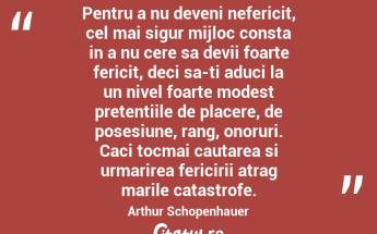 Pentru a nu deveni nefericit, cel mai sigur mijloc consta in a nu cere sa devii foarte fericit, deci sa-ti aduci la un nivel foarte modest pretentiile de placere, de posesiune, rang, onoruri. Caci tocmai cautarea si urmarirea fericirii atrag marile catastrofe. Arthur Schopenhauer...