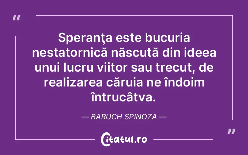 Speranţa este bucuria nestatornică născută din ideea unui lucru viitor sau trecut, de realizarea căruia ne îndoim întrucâtva. Baruch Spinoza