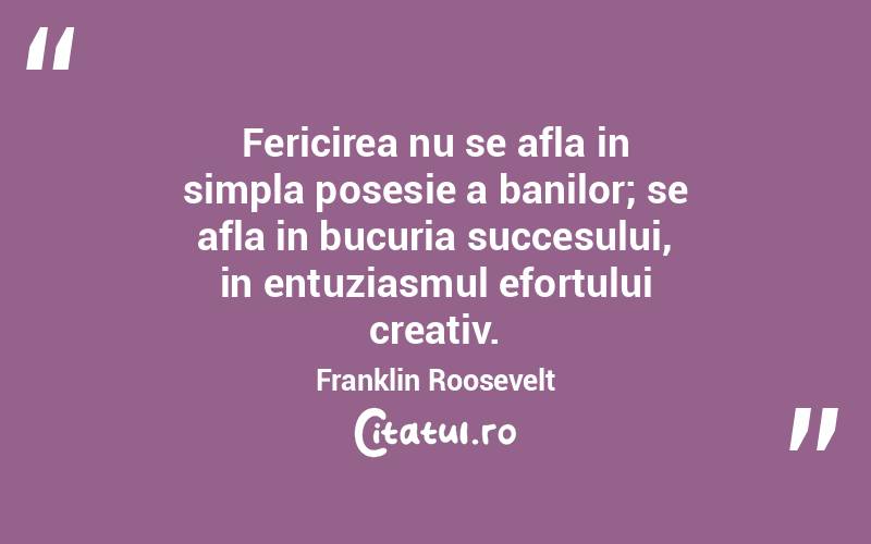 Fericirea nu se afla in simpla posesie a banilor; se afla in bucuria succesului, in entuziasmul efortului creativ. Franklin Roosevelt