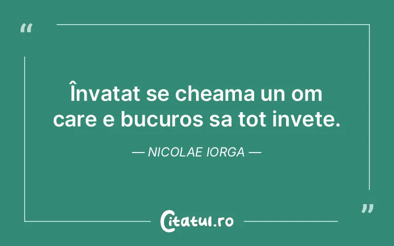 Învatat se cheama un om care e bucuros sa tot invete. Nicolae Iorga