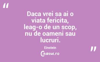 Daca vrei sa ai o viata fericita, leag-o de un scop, nu de oameni sau lucruri. Einstein...