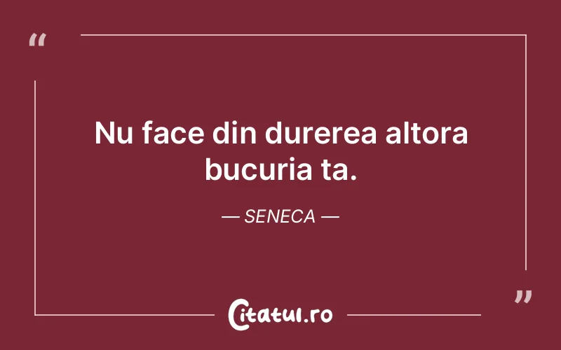 Nu face din durerea altora bucuria ta. Seneca