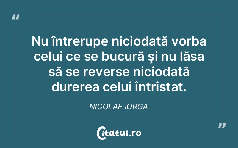 Nu întrerupe niciodată vorba celui ce se bucură şi nu lăsa să se reverse niciodată durerea celui întristat. Nicolae Iorga