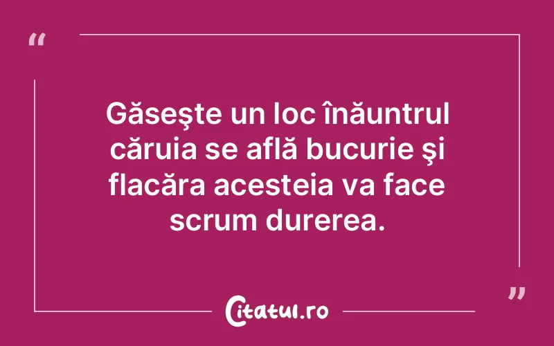 Găseşte un loc înăuntrul căruia se află bucurie şi flacăra acesteia va face scrum durerea.