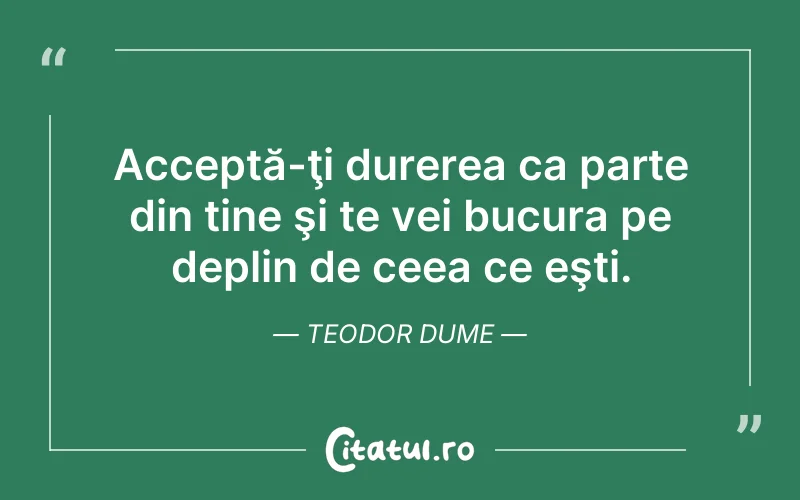 Acceptă-ţi durerea ca parte din tine şi te vei bucura pe deplin de ceea ce eşti. Teodor Dume