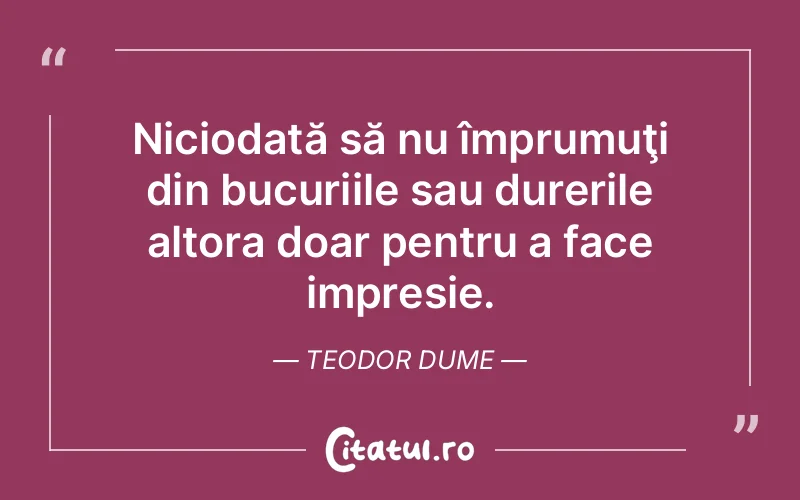 Niciodată să nu împrumuţi din bucuriile sau durerile altora doar pentru a face impresie. Teodor Dume