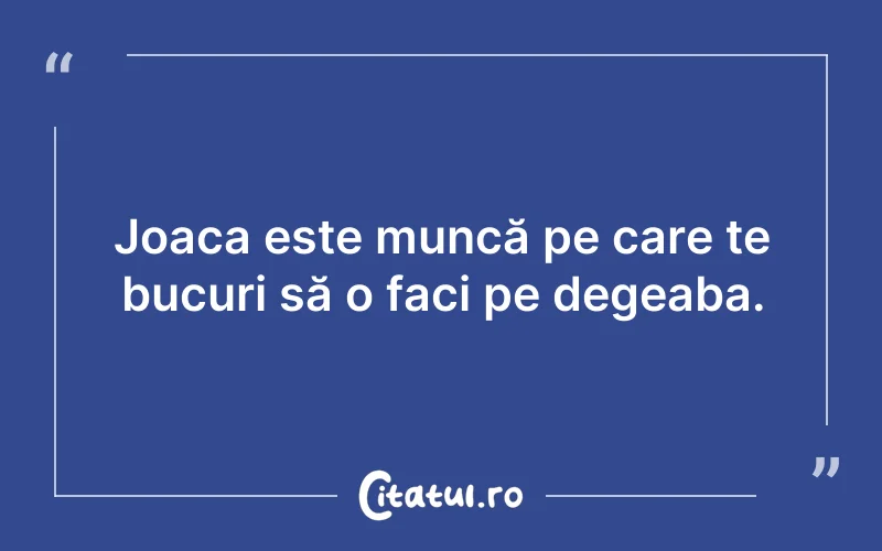 Joaca este muncă pe care te bucuri să o faci pe degeaba.