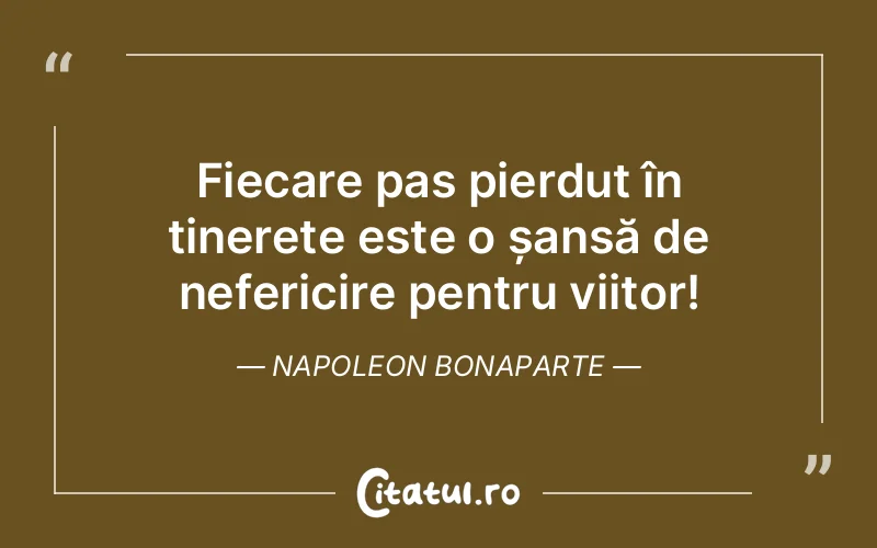 Fiecare pas pierdut în tinerețe este o șansă de nefericire pentru viitor! Napoleon Bonaparte