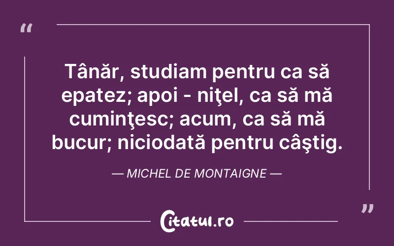 Tânăr, studiam pentru ca să epatez; apoi - niţel, ca să mă cuminţesc; acum, ca să mă bucur; niciodată pentru câştig. Michel de Montaigne