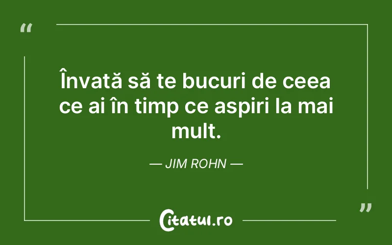 Învață să te bucuri de ceea ce ai în timp ce aspiri la mai mult. Jim Rohn