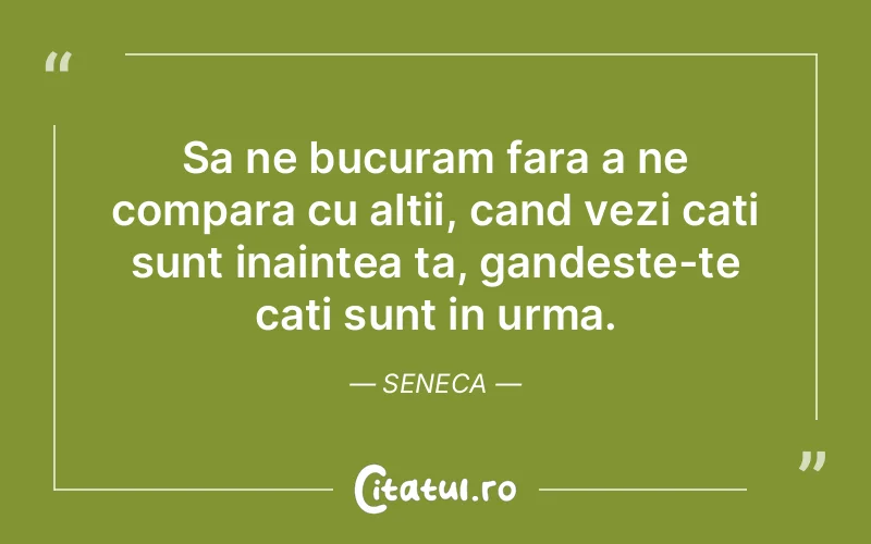 Sa ne bucuram fara a ne compara cu altii, cand vezi cati sunt inaintea ta, gandeste-te cati sunt in urma. Seneca