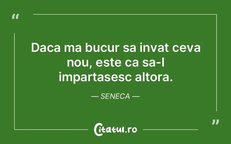 Daca ma bucur sa invat ceva nou, este ca sa-l impartasesc altora. Seneca