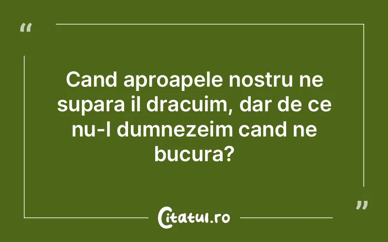 Cand aproapele nostru ne supara il dracuim, dar de ce nu-l dumnezeim cand ne bucura?