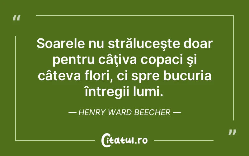 Soarele nu străluceşte doar pentru câţiva copaci şi câteva flori, ci spre bucuria întregii lumi. Henry Ward Beecher