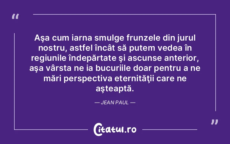 Aşa cum iarna smulge frunzele din jurul nostru, astfel încât să putem vedea în regiunile îndepărtate şi ascunse anterior, aşa vârsta ne ia bucuriile doar pentru a ne mări perspectiva eternităţii care ne aşteaptă. Jean Paul