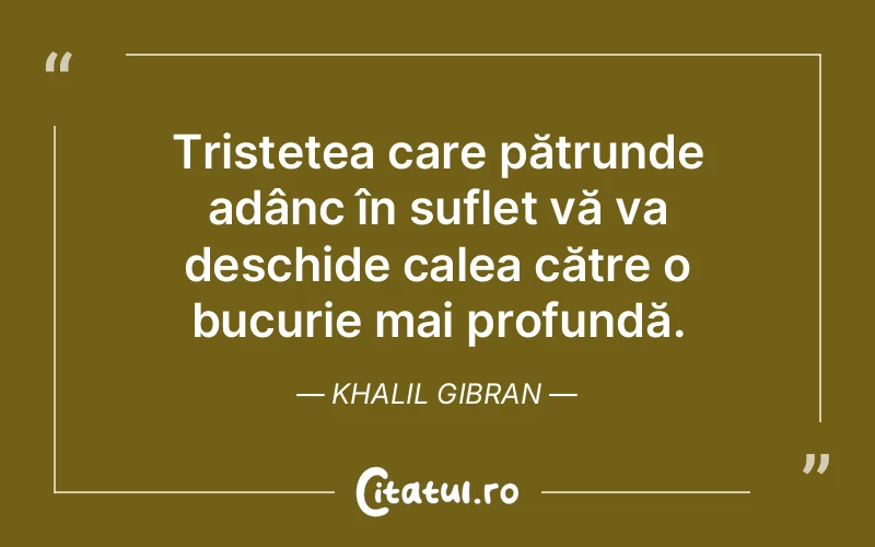 Tristețea care pătrunde adânc în suflet vă va deschide calea către o bucurie mai profundă. Khalil Gibran