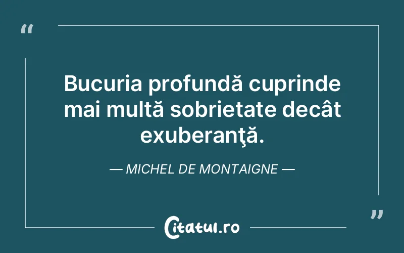 Bucuria profundă cuprinde mai multă sobrietate decât exuberanţă. Michel de Montaigne