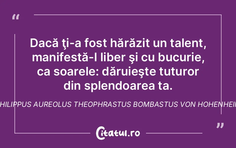 Dacă ţi-a fost hărăzit un talent, manifestă-l liber şi cu bucurie, ca soarele: dăruieşte tuturor din splendoarea ta. Philippus Aureolus Theophrastus Bombastus von Hohenheim