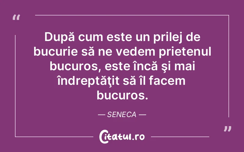 După cum este un prilej de bucurie să ne vedem prietenul bucuros, este încă şi mai îndreptăţit să îl facem bucuros. Seneca