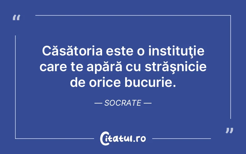 Căsătoria este o instituţie care te apără cu străşnicie de orice bucurie. Socrate