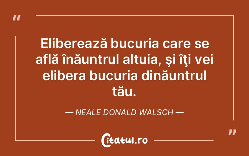 Eliberează bucuria care se află înăuntrul altuia, şi îţi vei elibera bucuria dinăuntrul tău. Neale Donald Walsch