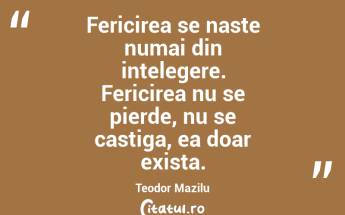 Fericirea se naste numai din intelegere. Fericirea nu se pierde, nu se castiga, ea doar exista. Teodor Mazilu...