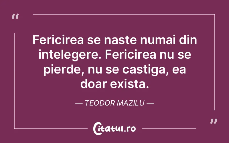 Fericirea se naste numai din intelegere. Fericirea nu se pierde, nu se castiga, ea doar exista. Teodor Mazilu