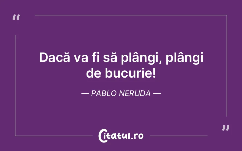 Dacă va fi să plângi, plângi de bucurie! Pablo Neruda