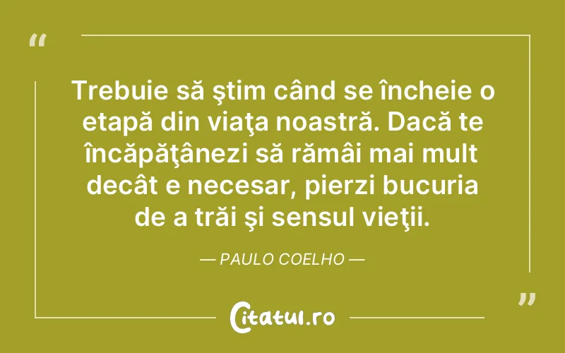 Trebuie să ştim când se încheie o etapă din viaţa noastră. Dacă te încăpăţânezi să rămâi mai mult decât e necesar, pierzi bucuria de a trăi şi sensul vieţii. Paulo Coelho