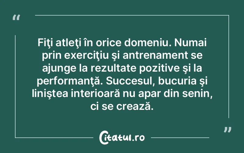 Fiţi atleţi în orice domeniu. Numai prin exerciţiu şi antrenament se ajunge la rezultate pozitive şi la performanţă. Succesul, bucuria şi liniştea interioară nu apar din senin, ci se crează.