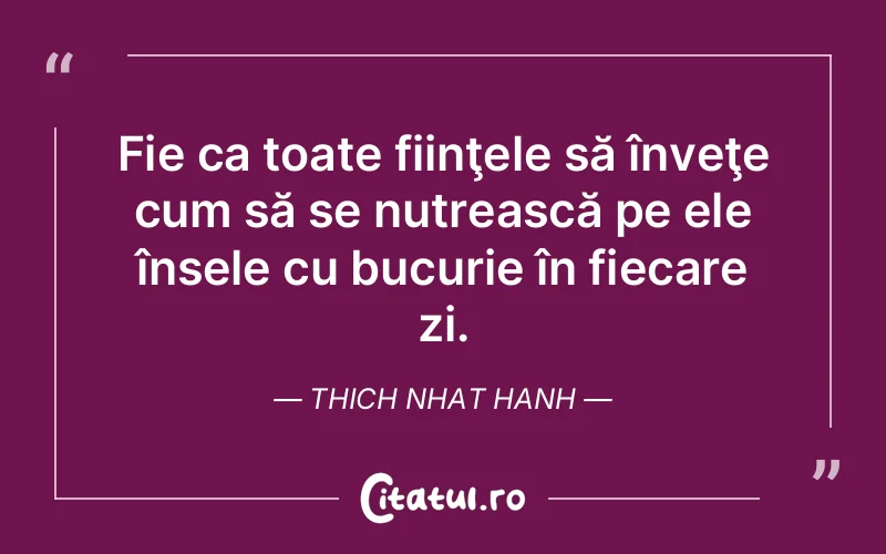 Fie ca toate fiinţele să înveţe cum să se nutrească pe ele însele cu bucurie în fiecare zi. Thich Nhat Hanh