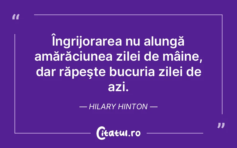 Îngrijorarea nu alungă amărăciunea zilei de mâine, dar răpeşte bucuria zilei de azi. Hilary Hinton