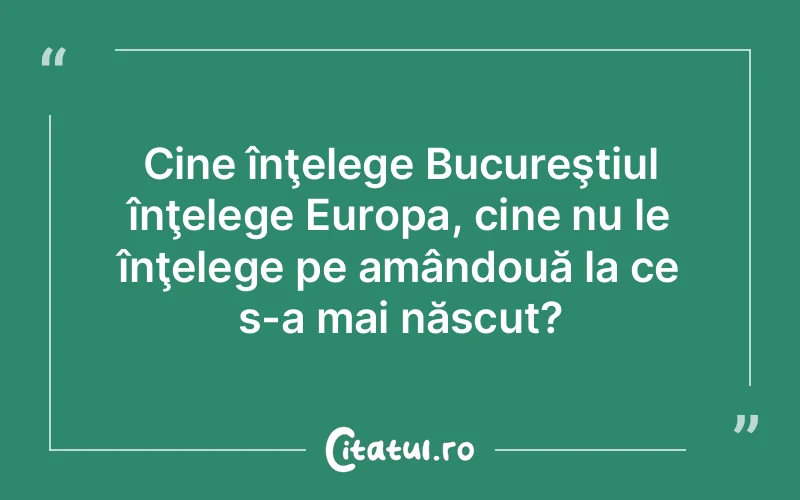 Cine înţelege Bucureştiul înţelege Europa, cine nu le înţelege pe amândouă la ce s-a mai născut?