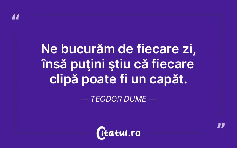 Ne bucurăm de fiecare zi, însă puţini ştiu că fiecare clipă poate fi un capăt. Teodor Dume