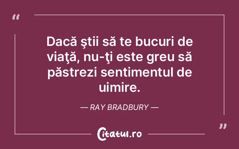 Dacă ştii să te bucuri de viaţă, nu-ţi este greu să păstrezi sentimentul de uimire. Ray Bradbury