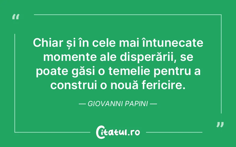 Chiar și în cele mai întunecate momente ale disperării, se poate găsi o temelie pentru a construi o nouă fericire. Giovanni Papini