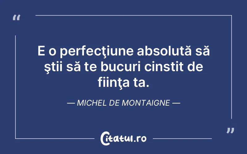 E o perfecţiune absolută să ştii să te bucuri cinstit de fiinţa ta. Michel de Montaigne