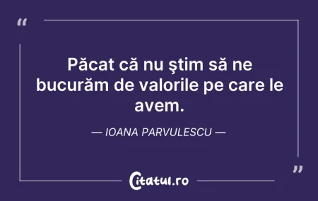 Citeste si: Păcat că nu ştim să ne bucurăm de valori...