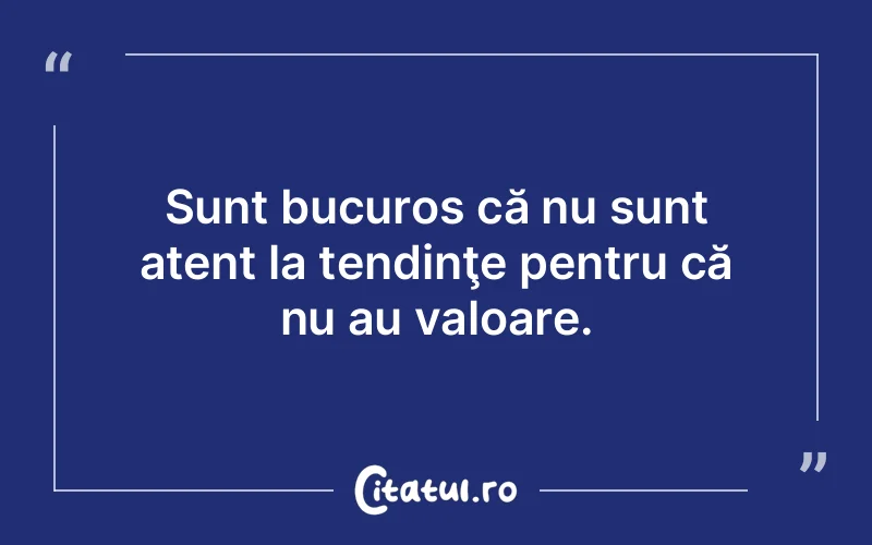 Sunt bucuros că nu sunt atent la tendinţe pentru că nu au valoare.
