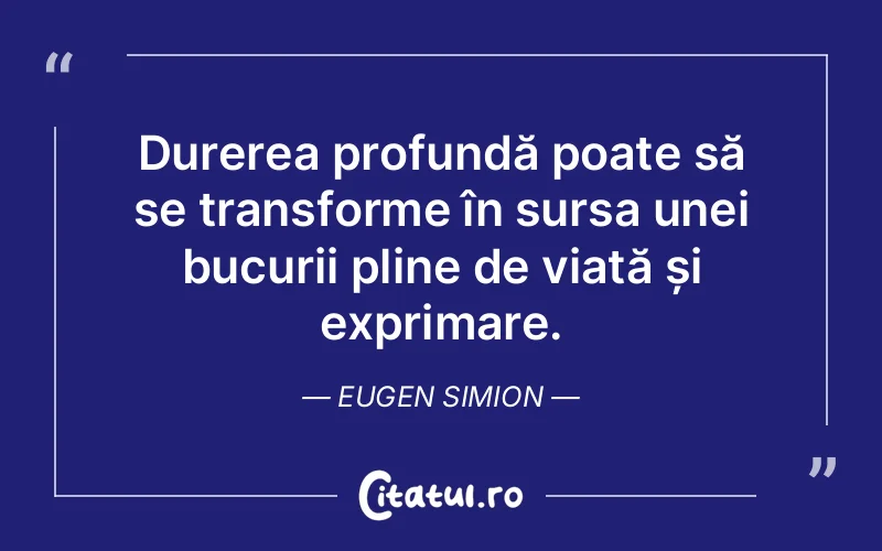 Durerea profundă poate să se transforme în sursa unei bucurii pline de viață și exprimare. Eugen Simion