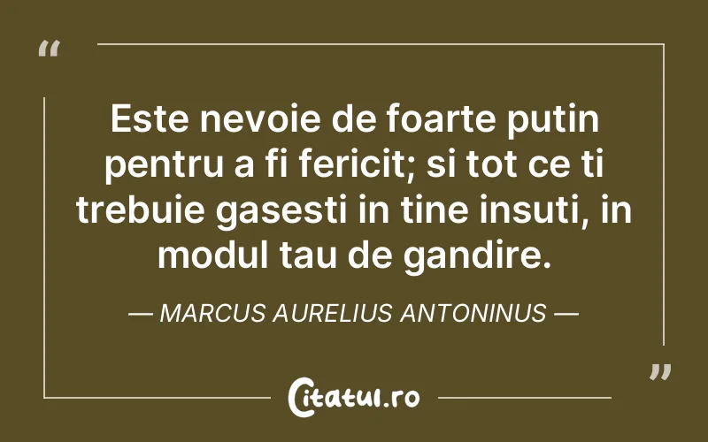 Este nevoie de foarte putin pentru a fi fericit; si tot ce ti trebuie gasesti in tine insuti, in modul tau de gandire. Marcus Aurelius Antoninus