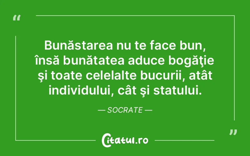 Bunăstarea nu te face bun, însă bunătatea aduce bogăţie şi toate celelalte bucurii, atât individului, cât şi statului. Socrate