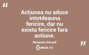 Actiunea nu aduce intotdeauna fericire, dar nu exista fericire fara actiune. Benjamin Disraeli...