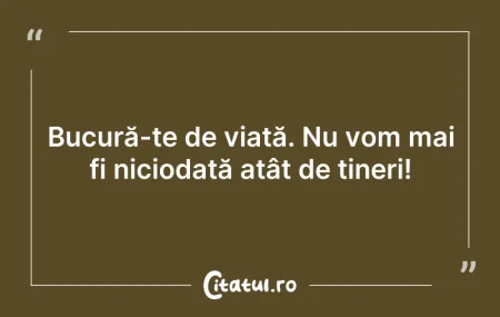 Citeste si: Bucură-te de viață. Nu vom mai fi niciod...